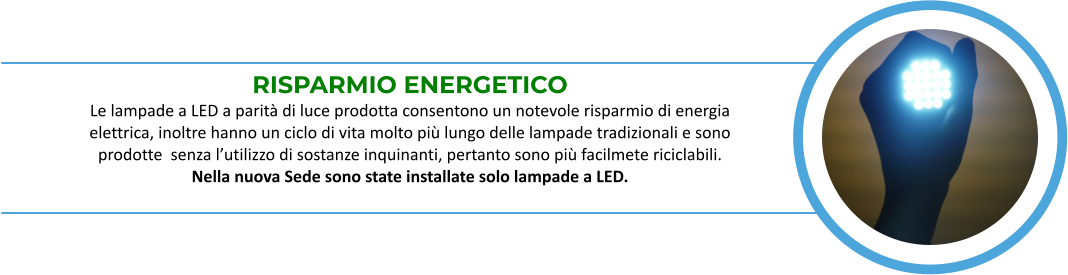 RISPARMIO ENERGETICO Le lampade a LED a parità di luce prodotta consentono un notevole risparmio di energia  elettrica, inoltre hanno un ciclo di vita molto più lungo delle lampade tradizionali e sono  prodotte  senza l’utilizzo di sostanze inquinanti, pertanto sono più facilmete riciclabili.   Nella nuova Sede sono state installate solo lampade a LED.